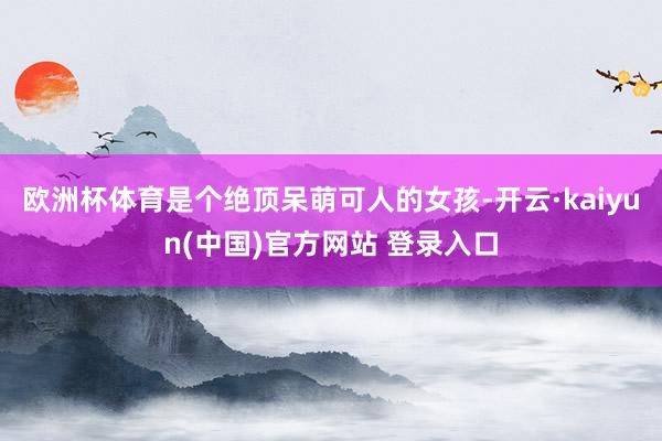 欧洲杯体育是个绝顶呆萌可人的女孩-开云·kaiyun(中国)官方网站 登录入口