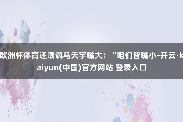 欧洲杯体育还嘲讽马天宇嘴大：“咱们皆嘴小-开云·kaiyun(中国)官方网站 登录入口