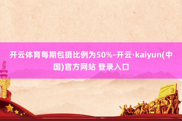 开云体育每期包摄比例为50%-开云·kaiyun(中国)官方网站 登录入口