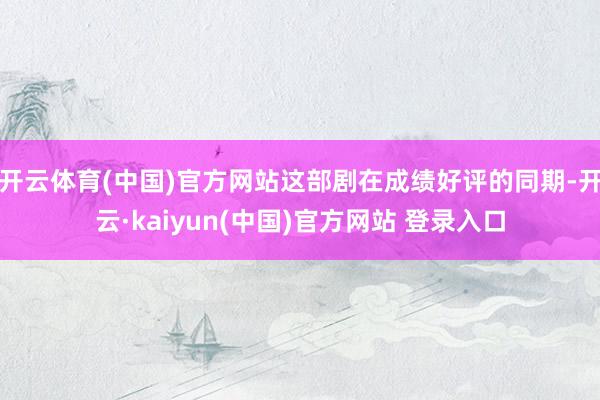 开云体育(中国)官方网站这部剧在成绩好评的同期-开云·kaiyun(中国)官方网站 登录入口