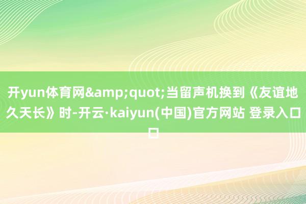 开yun体育网&quot;当留声机换到《友谊地久天长》时-开云·kaiyun(中国)官方网站 登录入口