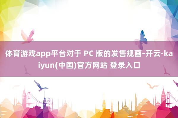 体育游戏app平台对于 PC 版的发售规画-开云·kaiyun(中国)官方网站 登录入口