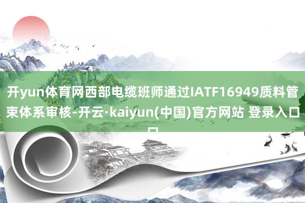 开yun体育网西部电缆班师通过IATF16949质料管束体系审核-开云·kaiyun(中国)官方网站 登录入口