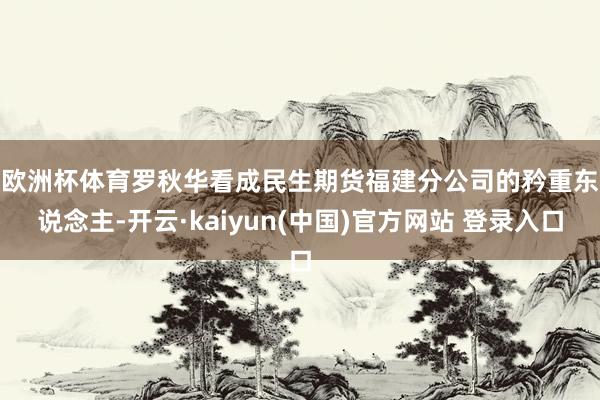 欧洲杯体育 罗秋华看成民生期货福建分公司的矜重东说念主-开云·kaiyun(中国)官方网站 登录入口