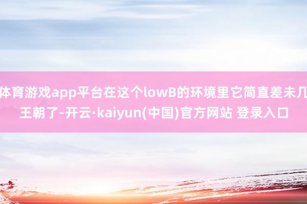 体育游戏app平台在这个lowB的环境里它简直差未几王朝了-开云·kaiyun(中国)官方网站 登录入口