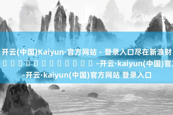 开云(中国)Kaiyun·官方网站 - 登录入口尽在新浪财经APP            													-开云·kaiyun(中国)官方网站 登录入口