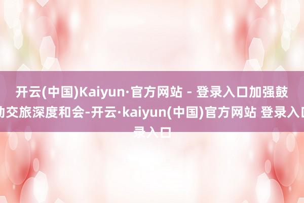 开云(中国)Kaiyun·官方网站 - 登录入口加强鼓动交旅深度和会-开云·kaiyun(中国)官方网站 登录入口