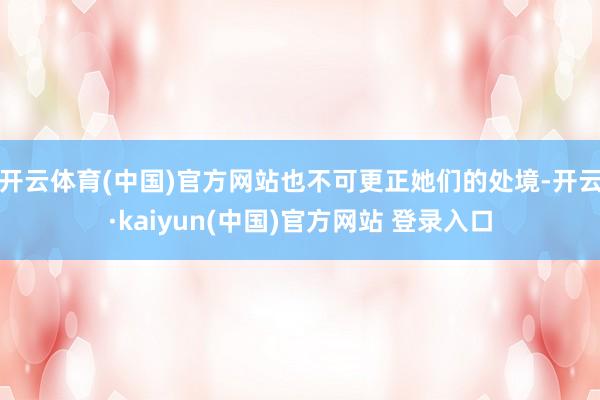 开云体育(中国)官方网站也不可更正她们的处境-开云·kaiyun(中国)官方网站 登录入口
