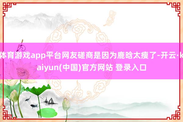体育游戏app平台网友磋商是因为鹿晗太瘦了-开云·kaiyun(中国)官方网站 登录入口