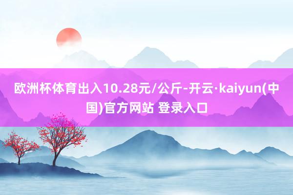 欧洲杯体育出入10.28元/公斤-开云·kaiyun(中国)官方网站 登录入口