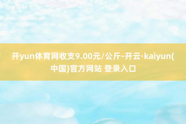 开yun体育网收支9.00元/公斤-开云·kaiyun(中国)官方网站 登录入口