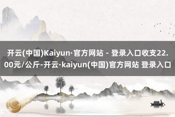 开云(中国)Kaiyun·官方网站 - 登录入口收支22.00元/公斤-开云·kaiyun(中国)官方网站 登录入口