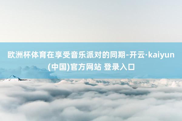 欧洲杯体育在享受音乐派对的同期-开云·kaiyun(中国)官方网站 登录入口