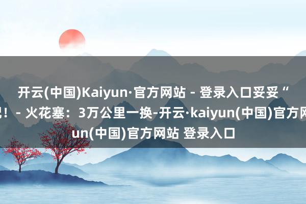 开云(中国)Kaiyun·官方网站 - 登录入口妥妥“调表车”标配!- 火花塞:3万公里一换-开云·kaiyun(中国)官方网站 登录入口