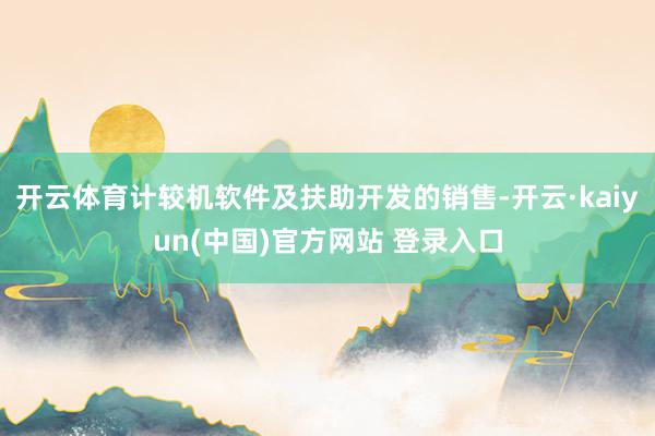 开云体育计较机软件及扶助开发的销售-开云·kaiyun(中国)官方网站 登录入口