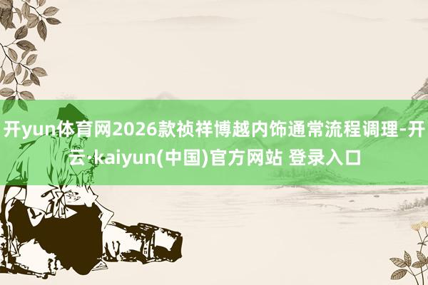 开yun体育网2026款祯祥博越内饰通常流程调理-开云·kaiyun(中国)官方网站 登录入口