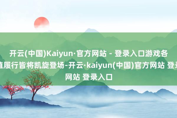 开云(中国)Kaiyun·官方网站 - 登录入口游戏各项升值履行皆将凯旋登场-开云·kaiyun(中国)官方网站 登录入口