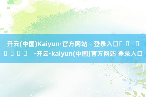 开云(中国)Kaiyun·官方网站 - 登录入口		  					  -开云·kaiyun(中国)官方网站 登录入口