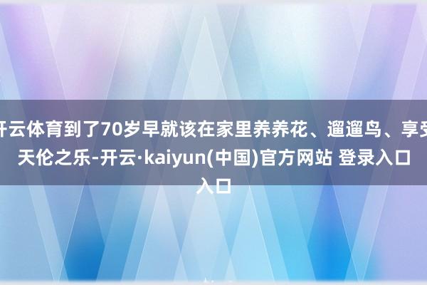 开云体育到了70岁早就该在家里养养花、遛遛鸟、享受天伦之乐-开云·kaiyun(中国)官方网站 登录入口