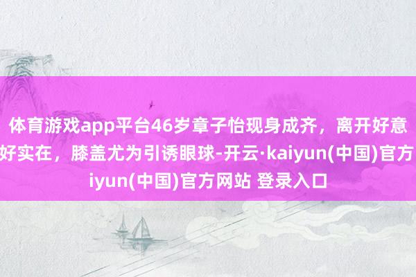 体育游戏app平台46岁章子怡现身成齐，离开好意思颜滤镜景色好实在，膝盖尤为引诱眼球-开云·kaiyun(中国)官方网站 登录入口