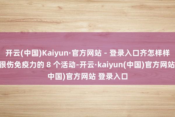 开云(中国)Kaiyun·官方网站 - 登录入口齐怎样样了呢？3.很伤免疫力的 8 个活动-开云·kaiyun(中国)官方网站 登录入口