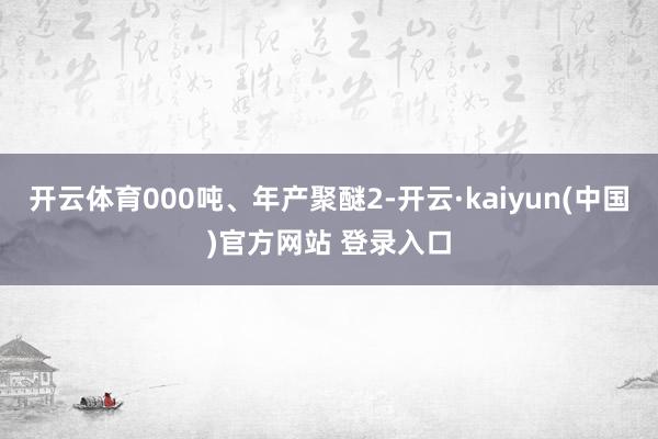 开云体育000吨、年产聚醚2-开云·kaiyun(中国)官方网站 登录入口