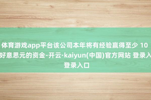 体育游戏app平台该公司本年将有经验赢得至少 10 亿好意思元的资金-开云·kaiyun(中国)官方网站 登录入口