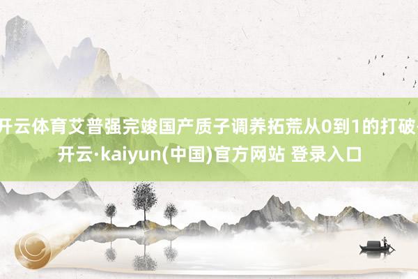 开云体育艾普强完竣国产质子调养拓荒从0到1的打破-开云·kaiyun(中国)官方网站 登录入口