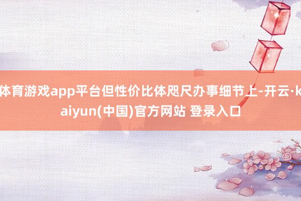 体育游戏app平台但性价比体咫尺办事细节上-开云·kaiyun(中国)官方网站 登录入口