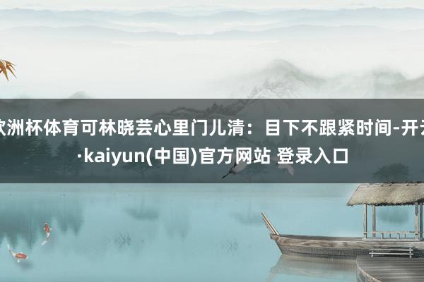欧洲杯体育可林晓芸心里门儿清：目下不跟紧时间-开云·kaiyun(中国)官方网站 登录入口