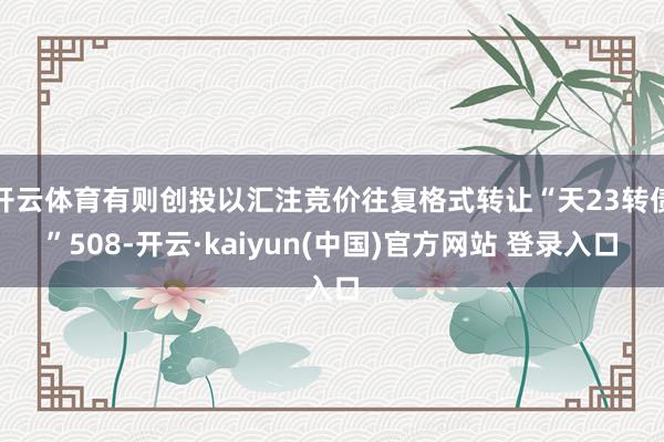 开云体育有则创投以汇注竞价往复格式转让“天23转债”508-开云·kaiyun(中国)官方网站 登录入口