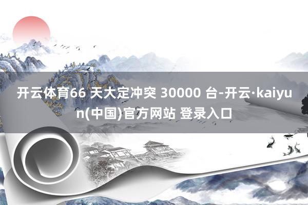 开云体育66 天大定冲突 30000 台-开云·kaiyun(中国)官方网站 登录入口