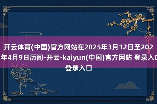 开云体育(中国)官方网站在2025年3月12日至2025年4月9日历间-开云·kaiyun(中国)官方网站 登录入口