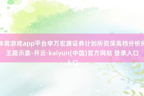 体育游戏app平台申万宏源证券计划所资深高档分析师王路示意-开云·kaiyun(中国)官方网站 登录入口