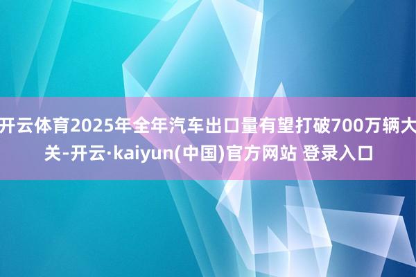 开云体育2025年全年汽车出口量有望打破700万辆大关-开云·kaiyun(中国)官方网站 登录入口