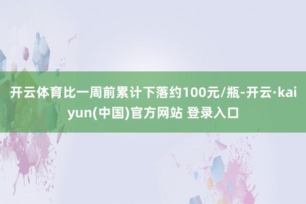 开云体育比一周前累计下落约100元/瓶-开云·kaiyun(中国)官方网站 登录入口