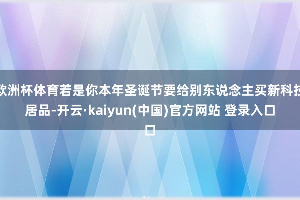 欧洲杯体育若是你本年圣诞节要给别东说念主买新科技居品-开云·kaiyun(中国)官方网站 登录入口