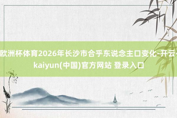 欧洲杯体育2026年长沙市合乎东说念主口变化-开云·kaiyun(中国)官方网站 登录入口