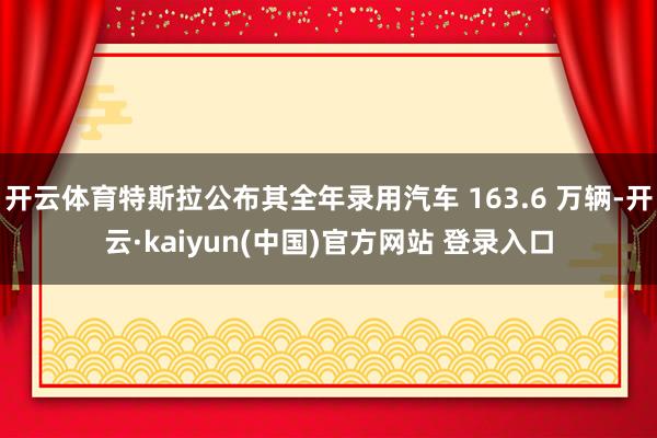 开云体育特斯拉公布其全年录用汽车 163.6 万辆-开云·kaiyun(中国)官方网站 登录入口