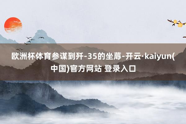 欧洲杯体育参谋到歼-35的坐蓐-开云·kaiyun(中国)官方网站 登录入口