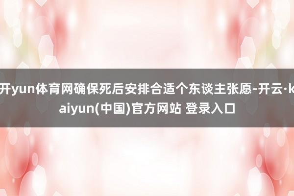 开yun体育网确保死后安排合适个东谈主张愿-开云·kaiyun(中国)官方网站 登录入口