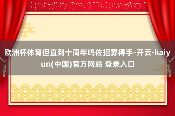 欧洲杯体育但直到十周年鸣佐招募得手-开云·kaiyun(中国)官方网站 登录入口