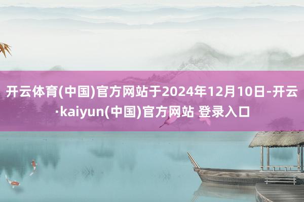 开云体育(中国)官方网站于2024年12月10日-开云·kaiyun(中国)官方网站 登录入口