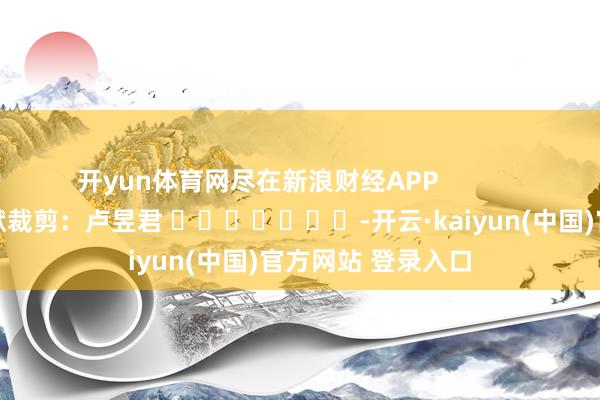 开yun体育网尽在新浪财经APP            						包袱裁剪：卢昱君 							-开云·kaiyun(中国)官方网站 登录入口