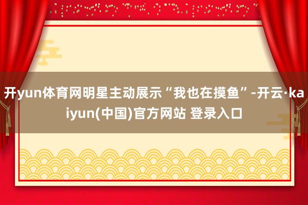 开yun体育网明星主动展示“我也在摸鱼”-开云·kaiyun(中国)官方网站 登录入口