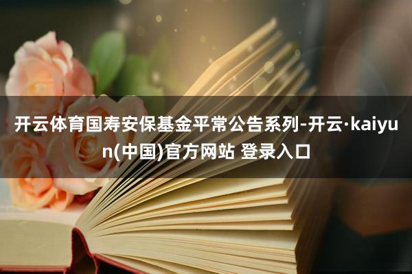开云体育国寿安保基金平常公告系列-开云·kaiyun(中国)官方网站 登录入口