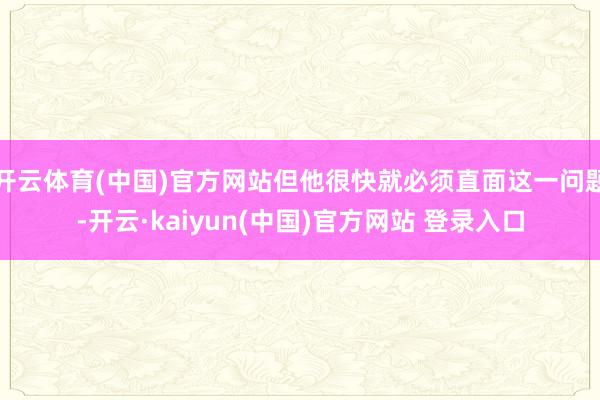 开云体育(中国)官方网站但他很快就必须直面这一问题-开云·kaiyun(中国)官方网站 登录入口
