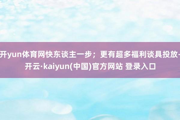 开yun体育网快东谈主一步;更有超多福利谈具投放-开云·kaiyun(中国)官方网站 登录入口