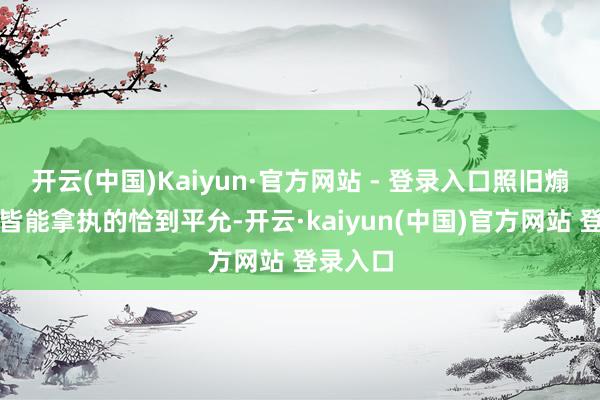 开云(中国)Kaiyun·官方网站 - 登录入口照旧煽情戏份皆能拿执的恰到平允-开云·kaiyun(中国)官方网站 登录入口