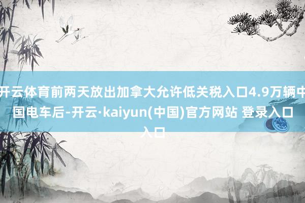 开云体育前两天放出加拿大允许低关税入口4.9万辆中国电车后-开云·kaiyun(中国)官方网站 登录入口
